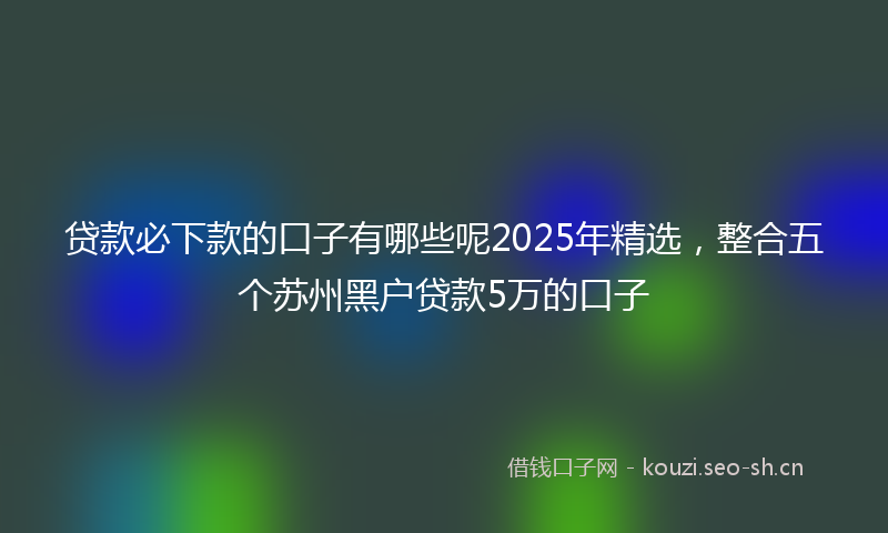 贷款必下款的口子有哪些呢2025年精选，整合五个苏州黑户贷款5万的口子