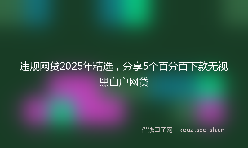 违规网贷2025年精选，分享5个百分百下款无视黑白户网贷