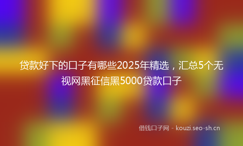 贷款好下的口子有哪些2025年精选，汇总5个无视网黑征信黑5000贷款口子
