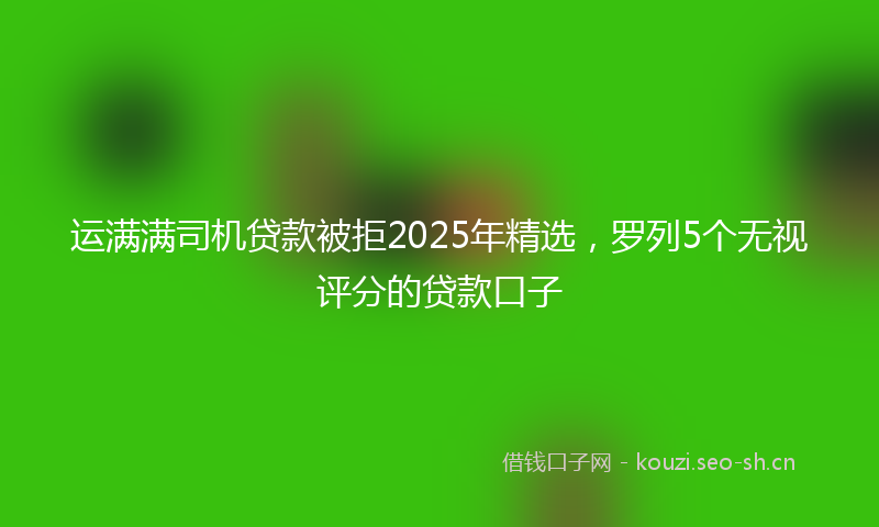 运满满司机贷款被拒2025年精选，罗列5个无视评分的贷款口子