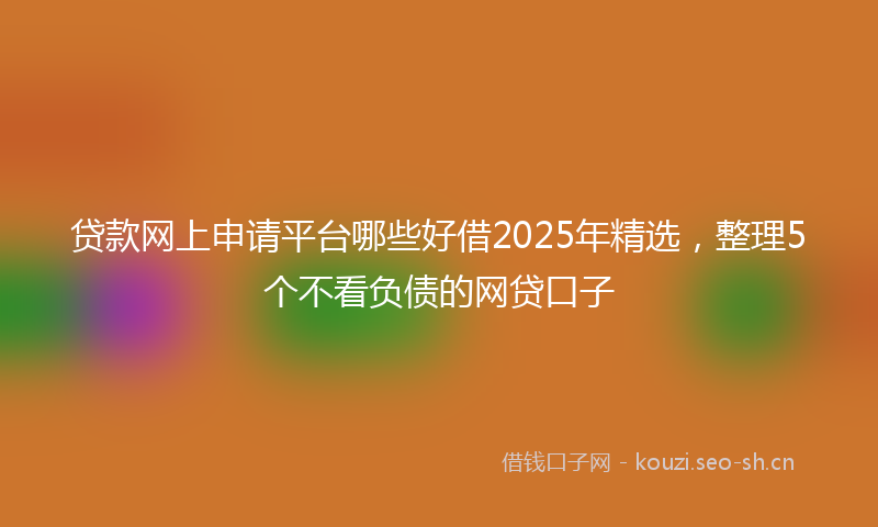 贷款网上申请平台哪些好借2025年精选，整理5个不看负债的网贷口子