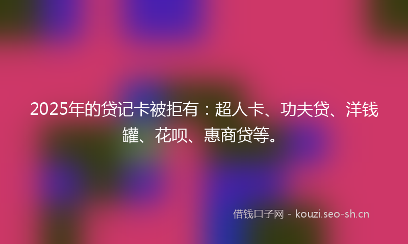 2025年的贷记卡被拒有：超人卡、功夫贷、洋钱罐、花呗、惠商贷等。