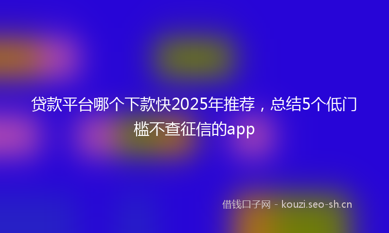贷款平台哪个下款快2025年推荐，总结5个低门槛不查征信的app
