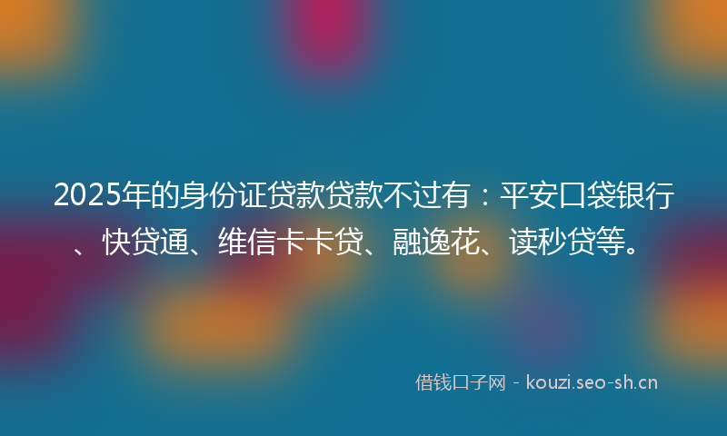2025年的身份证贷款贷款不过有：平安口袋银行、快贷通、维信卡卡贷、融逸花、读秒贷等。