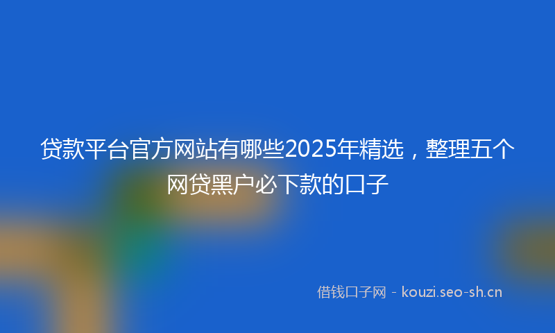 贷款平台官方网站有哪些2025年精选，整理五个网贷黑户必下款的口子