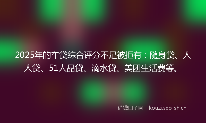 2025年的车贷综合评分不足被拒有：随身贷、人人贷、51人品贷、滴水贷、美团生活费等。