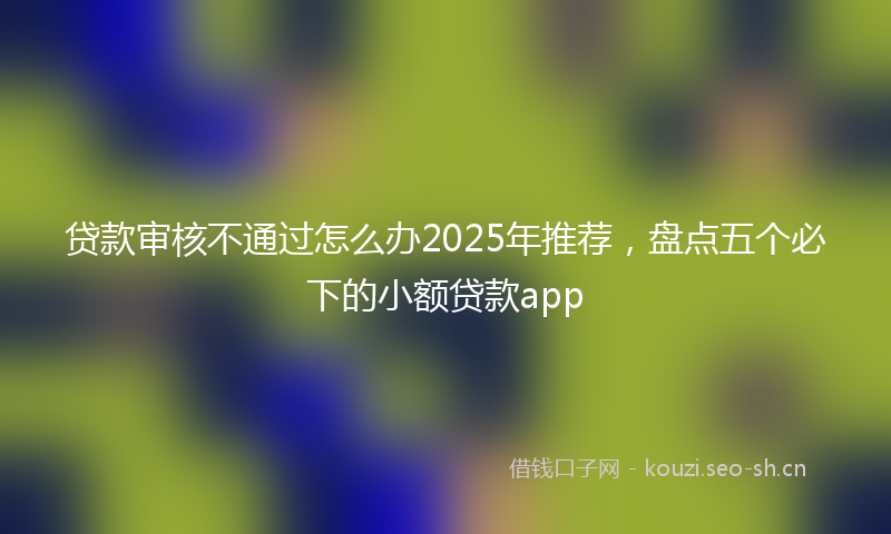 贷款审核不通过怎么办2025年推荐，盘点五个必下的小额贷款app