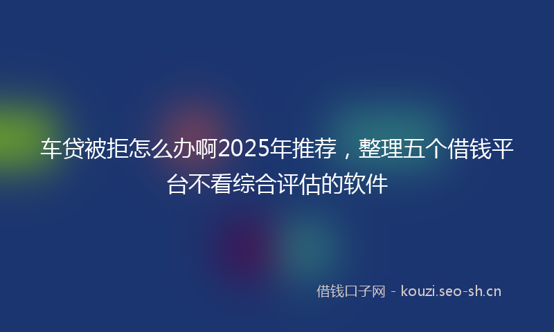 车贷被拒怎么办啊2025年推荐,整理五个借钱平台不看综合评估的软件
