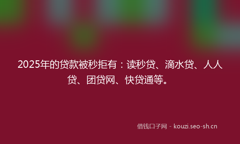 2025年的贷款被秒拒有：读秒贷、滴水贷、人人贷、团贷网、快贷通等。