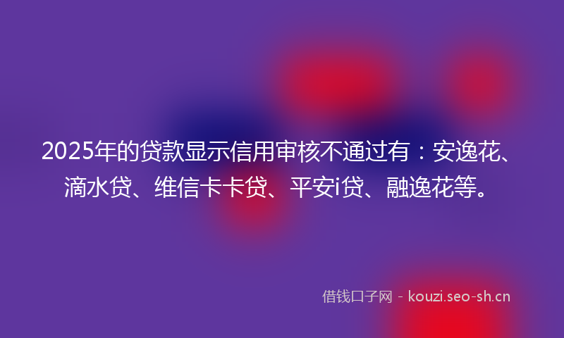 2025年的贷款显示信用审核不通过有：安逸花、滴水贷、维信卡卡贷、平安i贷、融逸花等。