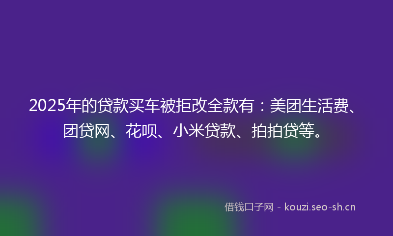 2025年的贷款买车被拒改全款有：美团生活费、团贷网、花呗、小米贷款、拍拍贷等。