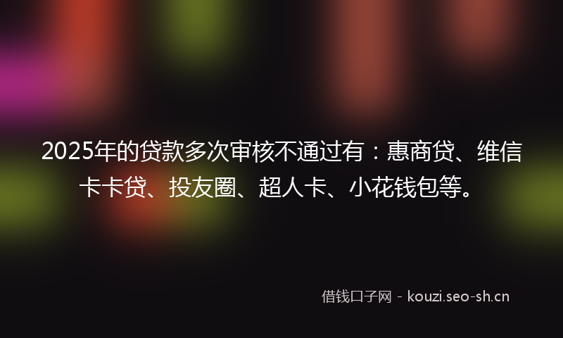 2025年的贷款多次审核不通过有：惠商贷、维信卡卡贷、投友圈、超人卡、小花钱包等。
