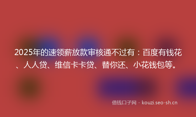 2025年的速领薪放款审核通不过有：百度有钱花、人人贷、维信卡卡贷、替你还、小花钱包等。