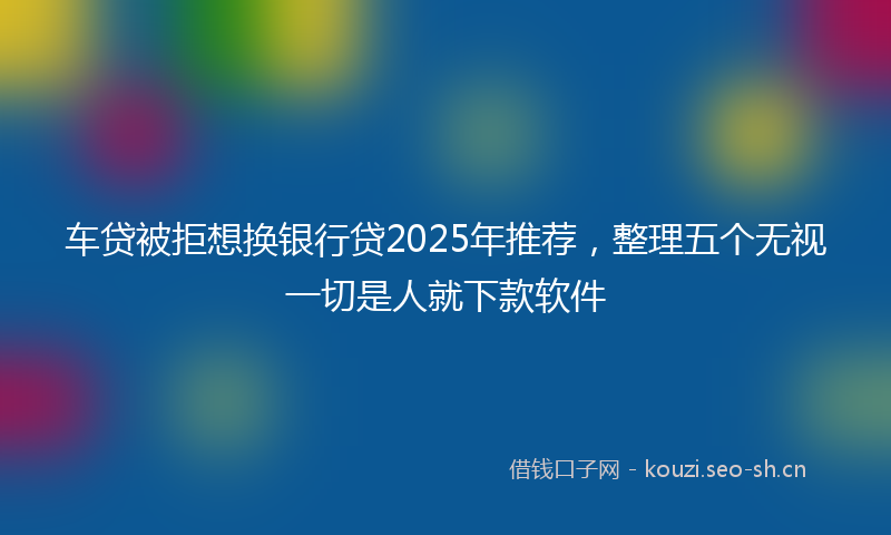 车贷被拒想换银行贷2025年推荐,整理五个无视一切是人就下款软件