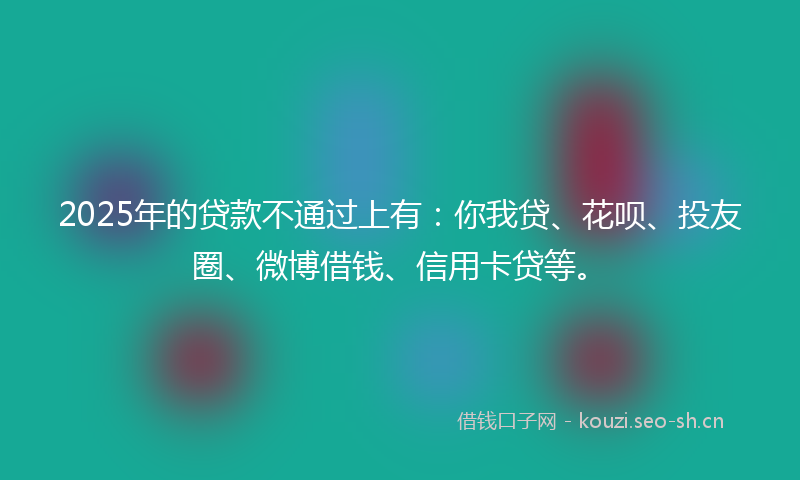 2025年的贷款不通过上有：你我贷、花呗、投友圈、微博借钱、信用卡贷等。