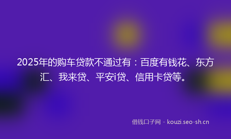 2025年的购车贷款不通过有：百度有钱花、东方汇、我来贷、平安i贷、信用卡贷等。