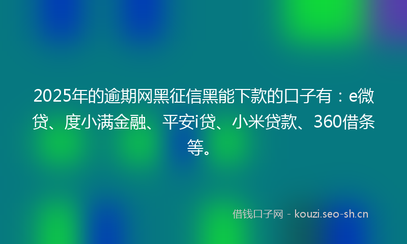 2025年的逾期网黑征信黑能下款的口子有：e微贷、度小满金融、平安i贷、小米贷款、360借条等。