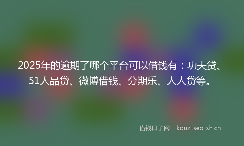 2025年的逾期了哪个平台可以借钱有:功夫贷、51人品贷、微博借钱、分期乐、人人贷等。