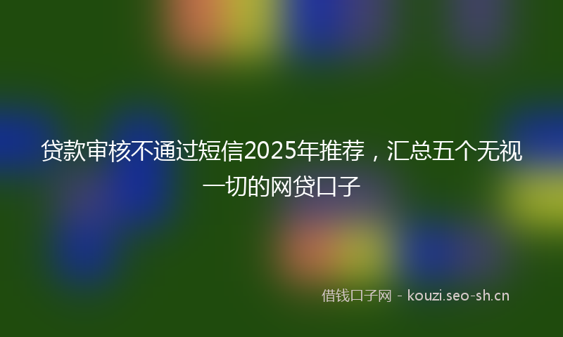 贷款审核不通过短信2025年推荐，汇总五个无视一切的网贷口子