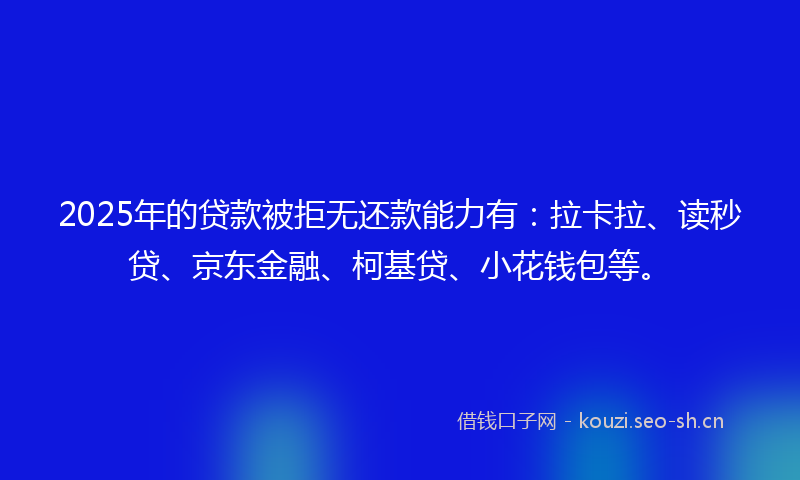 2025年的贷款被拒无还款能力有：拉卡拉、读秒贷、京东金融、柯基贷、小花钱包等。