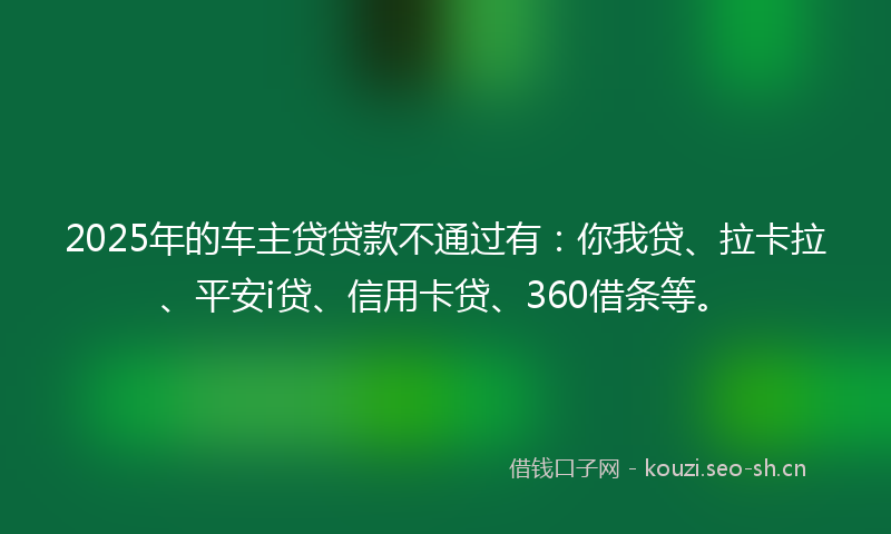 2025年的车主贷贷款不通过有：你我贷、拉卡拉、平安i贷、信用卡贷、360借条等。