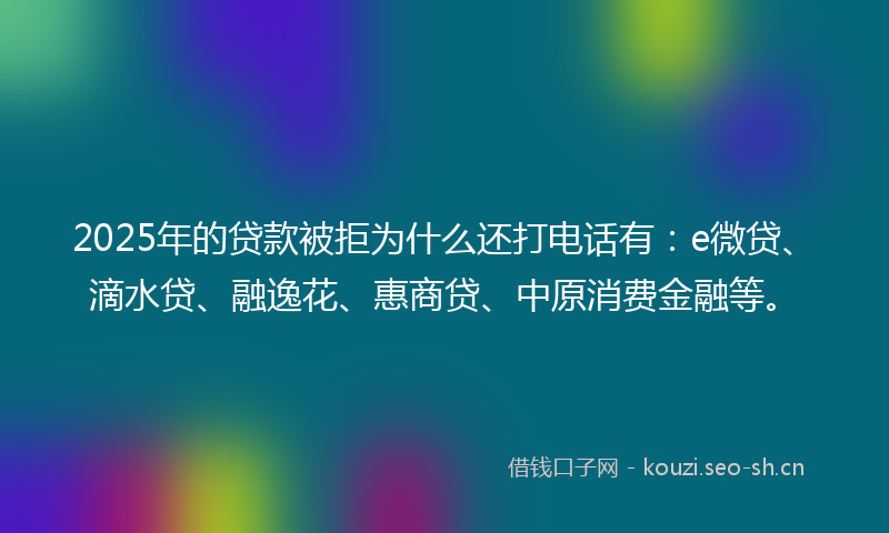 2025年的贷款被拒为什么还打电话有：e微贷、滴水贷、融逸花、惠商贷、中原消费金融等。