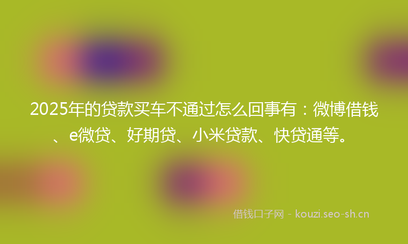 2025年的贷款买车不通过怎么回事有：微博借钱、e微贷、好期贷、小米贷款、快贷通等。