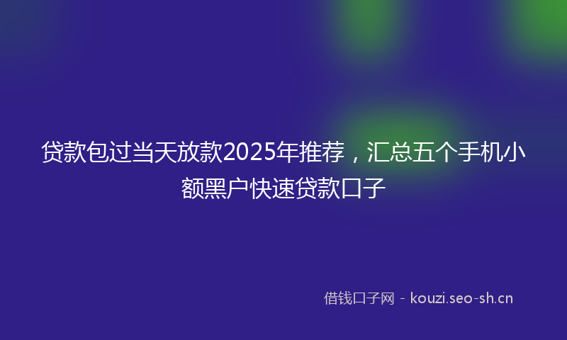 贷款包过当天放款2025年推荐，汇总五个手机小额黑户快速贷款口子