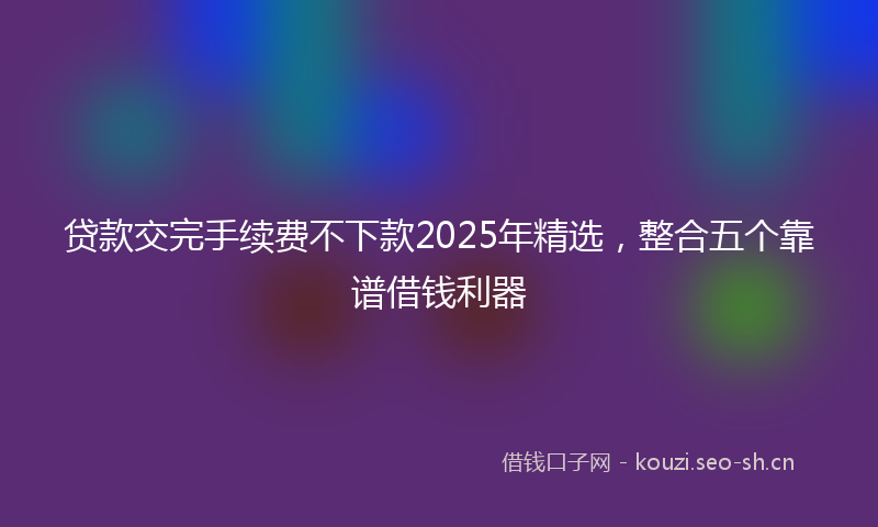 贷款交完手续费不下款2025年精选，整合五个靠谱借钱利器