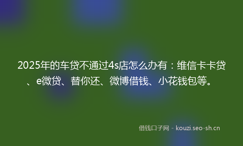 2025年的车贷不通过4s店怎么办有：维信卡卡贷、e微贷、替你还、微博借钱、小花钱包等。