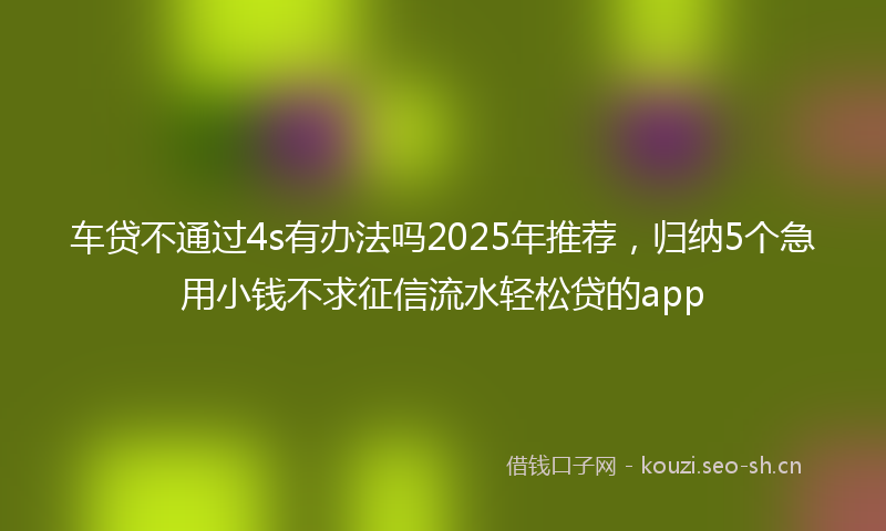 车贷不通过4s有办法吗2025年推荐，归纳5个急用小钱不求征信流水轻松贷的app