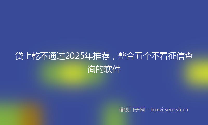 贷上乾不通过2025年推荐，整合五个不看征信查询的软件