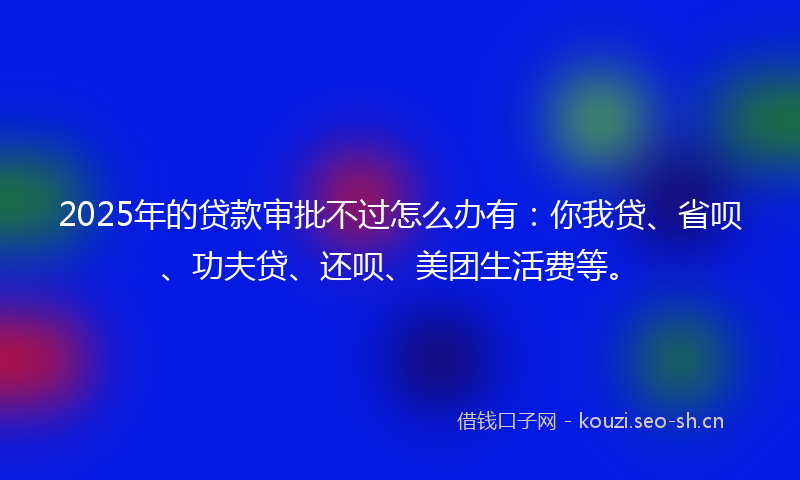 2025年的贷款审批不过怎么办有：你我贷、省呗、功夫贷、还呗、美团生活费等。