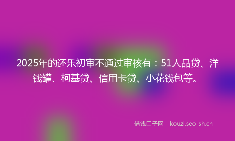 2025年的还乐初审不通过审核有：51人品贷、洋钱罐、柯基贷、信用卡贷、小花钱包等。