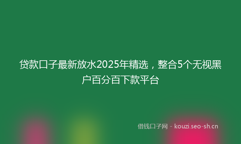 贷款口子最新放水2025年精选，整合5个无视黑户百分百下款平台