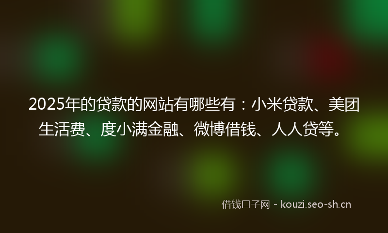 2025年的贷款的网站有哪些有：小米贷款、美团生活费、度小满金融、微博借钱、人人贷等。