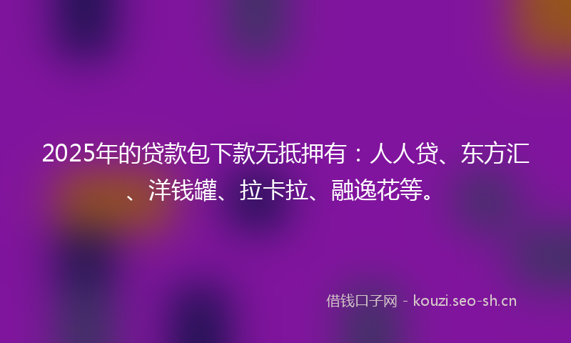 2025年的贷款包下款无抵押有：人人贷、东方汇、洋钱罐、拉卡拉、融逸花等。