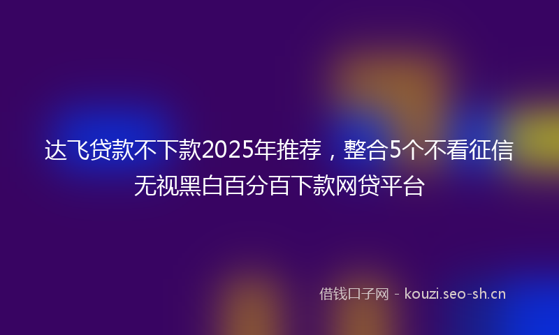 达飞贷款不下款2025年推荐，整合5个不看征信无视黑白百分百下款网贷平台