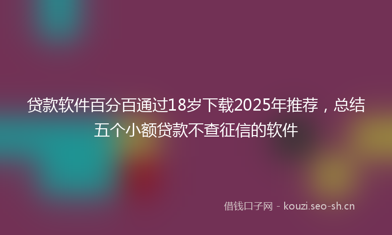 贷款软件百分百通过18岁下载2025年推荐，总结五个小额贷款不查征信的软件