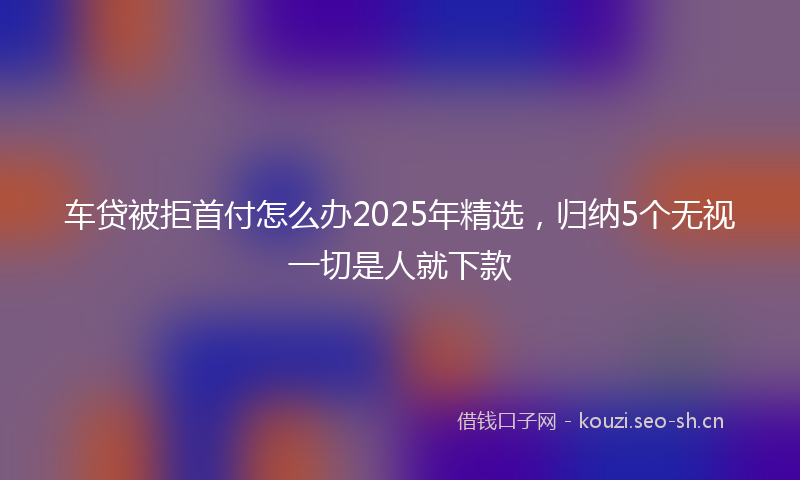车贷被拒首付怎么办2025年精选，归纳5个无视一切是人就下款