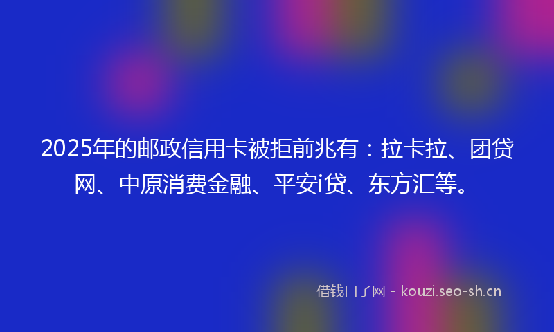 2025年的邮政信用卡被拒前兆有：拉卡拉、团贷网、中原消费金融、平安i贷、东方汇等。