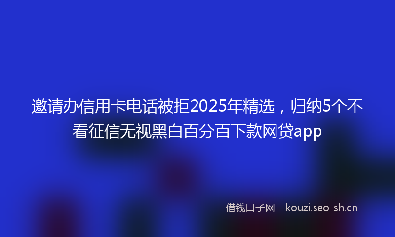 邀请办信用卡电话被拒2025年精选,归纳5个不看征信无视黑白百分百下款网贷app