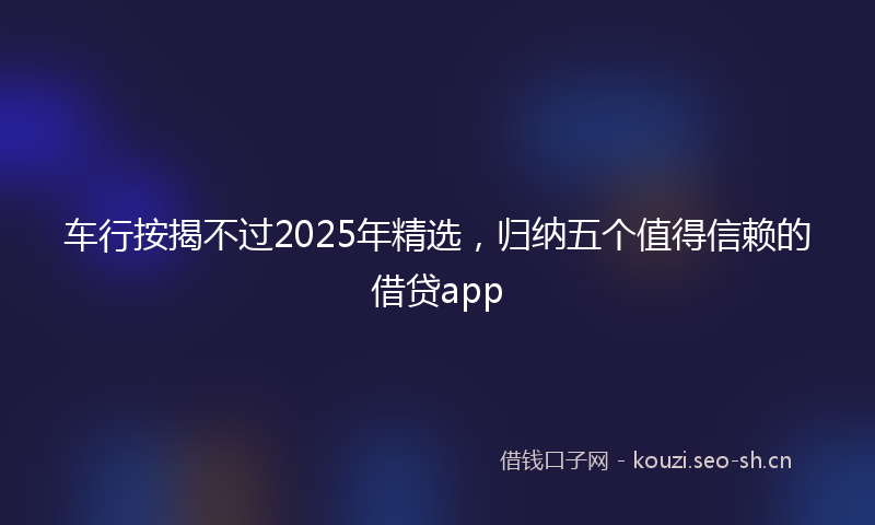 车行按揭不过2025年精选，归纳五个值得信赖的借贷app
