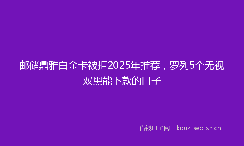 邮储鼎雅白金卡被拒2025年推荐，罗列5个无视双黑能下款的口子