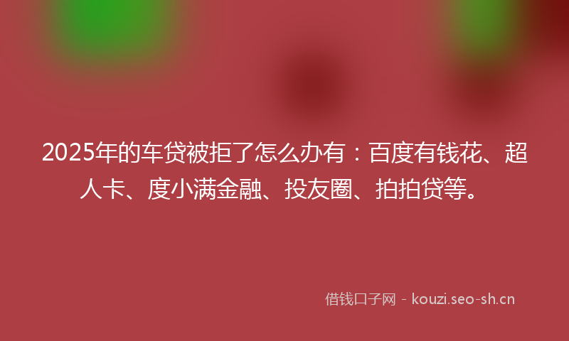 2025年的车贷被拒了怎么办有：百度有钱花、超人卡、度小满金融、投友圈、拍拍贷等。