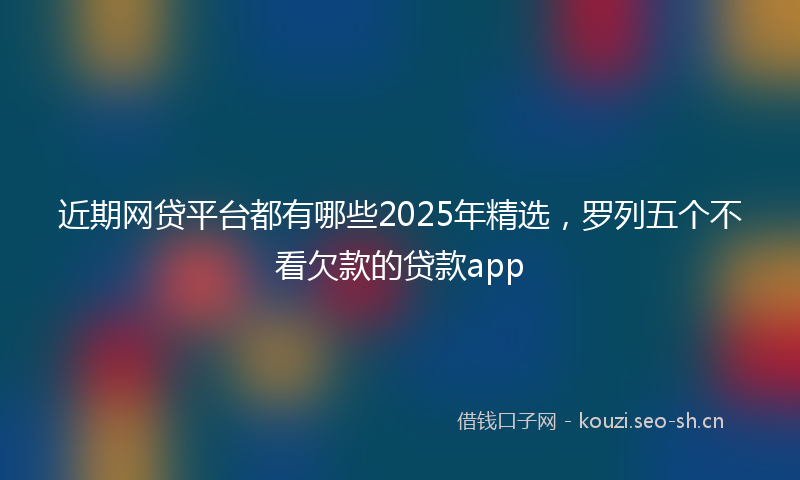 近期网贷平台都有哪些2025年精选，罗列五个不看欠款的贷款app