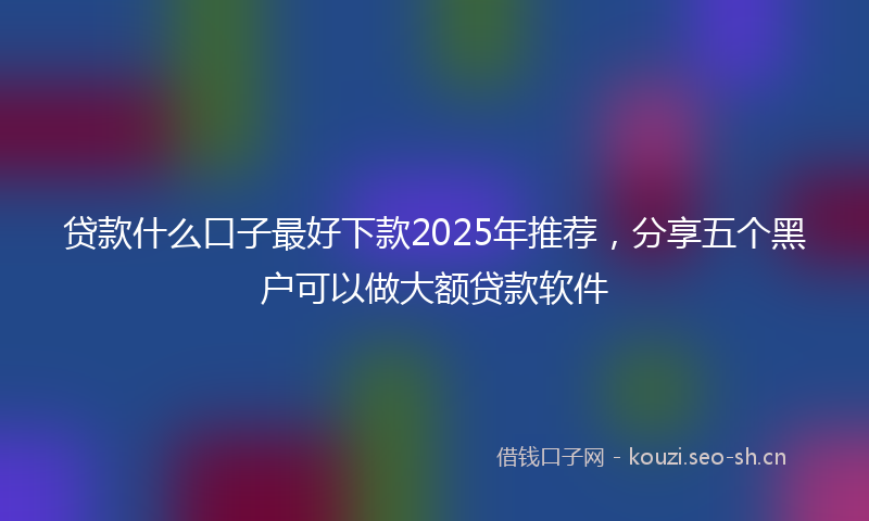 贷款什么口子最好下款2025年推荐，分享五个黑户可以做大额贷款软件