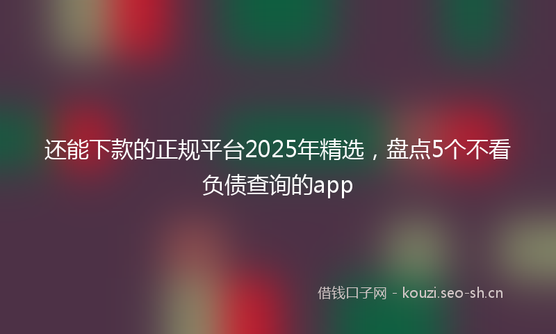 还能下款的正规平台2025年精选,盘点5个不看负债查询的app