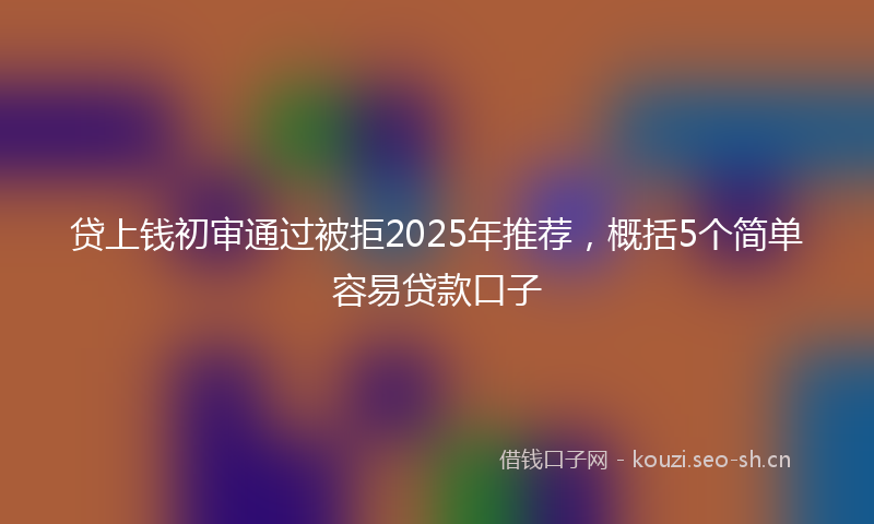 贷上钱初审通过被拒2025年推荐，概括5个简单容易贷款口子