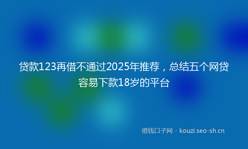 贷款123再借不通过2025年推荐，总结五个网贷容易下款18岁的平台